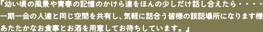 「幼い頃の風景や青春の記憶のかけら達をのんの少しだけ話し合えたら・・・・一期一会の人達と同じ空間を共有し、気軽に話合う皆様の談話場所になります様あたたかなお食事とお酒を用意してお待ちしております。」